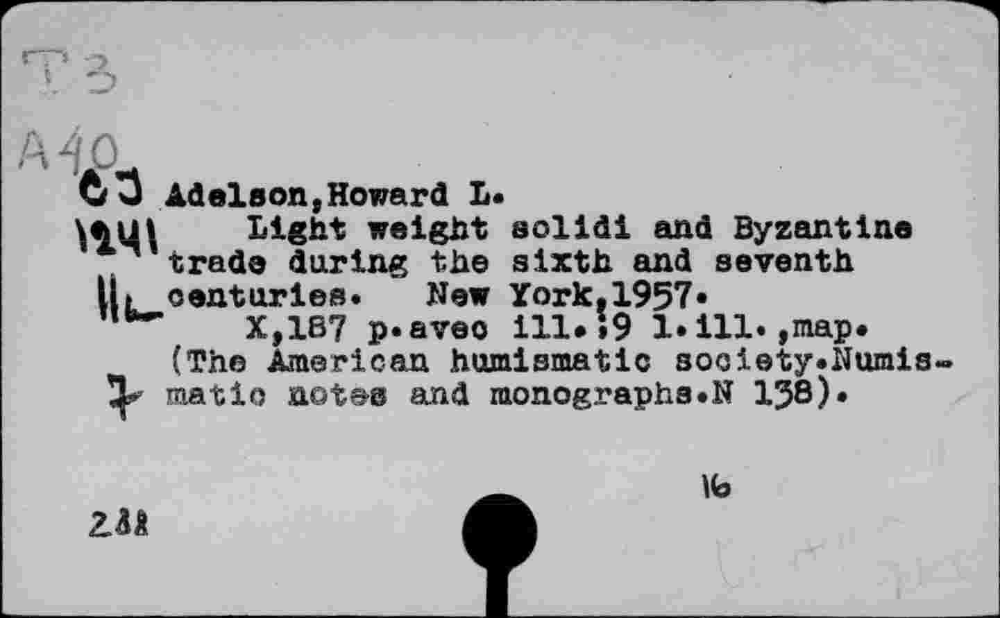 ﻿со Adelson,Howard L.
\лці Light weight solid! and Byzantine .trade during the sixth and seventh
U»centuries. New York.1957«
X,187 p.aveo ill.»9 1. ill.,map.
(The American humismatic society.Numis-’jp matio not&s and monographs.N 158).
№
2.M